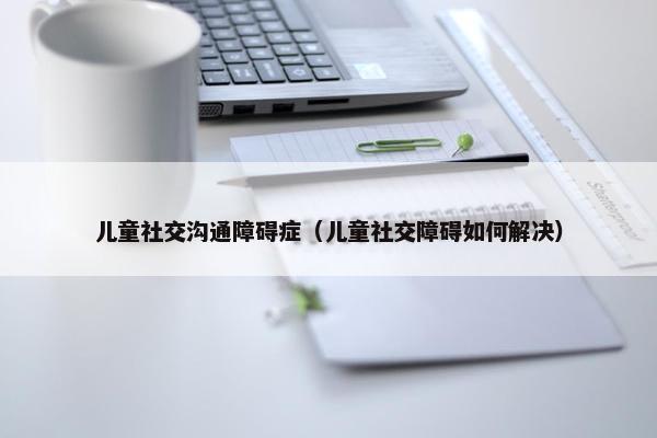 儿童社交沟通障碍症（儿童社交障碍如何解决）