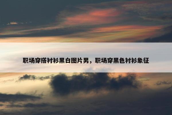 职场穿搭衬衫黑白图片男，职场穿黑色衬衫象征
