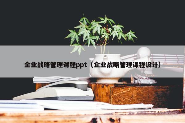 企业战略管理课程ppt（企业战略管理课程设计）