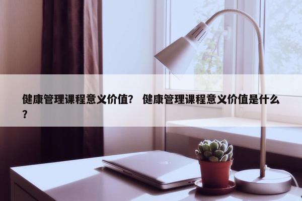 健康管理课程意义价值？ 健康管理课程意义价值是什么？