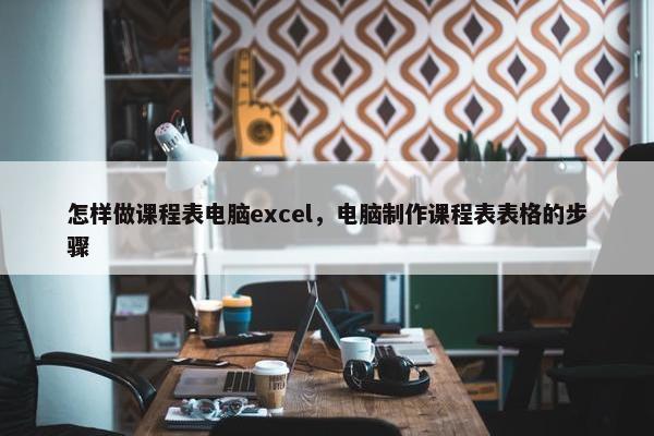 怎样做课程表电脑excel，电脑制作课程表表格的步骤