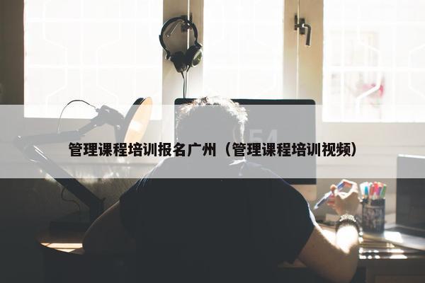 管理课程培训报名广州（管理课程培训视频）