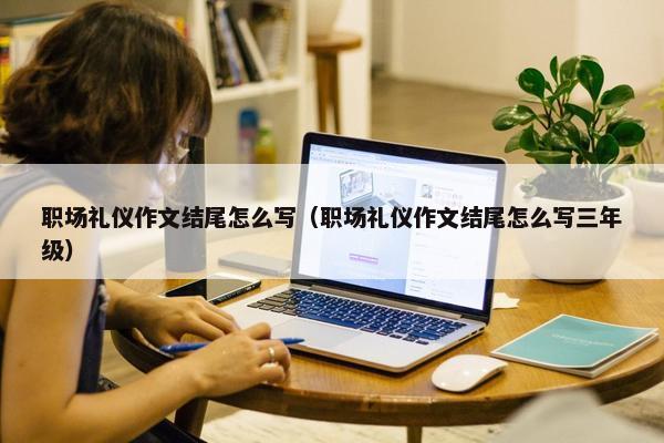 职场礼仪作文结尾怎么写（职场礼仪作文结尾怎么写三年级）