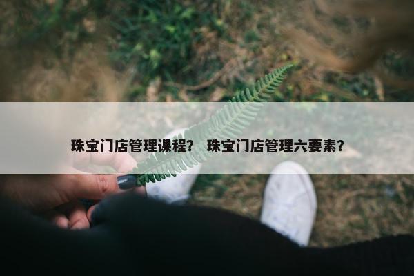 珠宝门店管理课程？ 珠宝门店管理六要素？