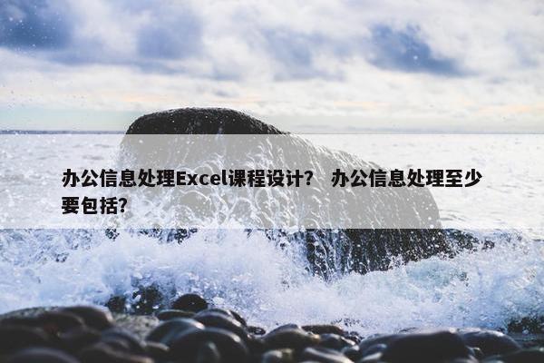 办公信息处理Excel课程设计？ 办公信息处理至少要包括？