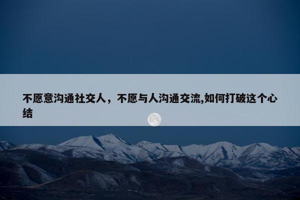 不愿意沟通社交人，不愿与人沟通交流,如何打破这个心结