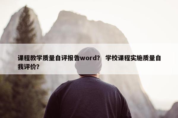 课程教学质量自评报告word？ 学校课程实施质量自我评价？