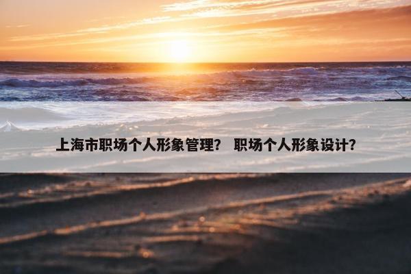 上海市职场个人形象管理？ 职场个人形象设计？