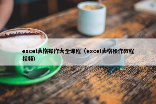 excel表格操作大全课程（excel表格操作教程视频）