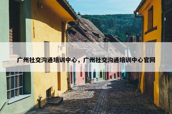 广州社交沟通培训中心，广州社交沟通培训中心官网