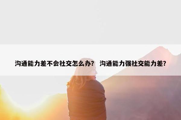 沟通能力差不会社交怎么办？ 沟通能力强社交能力差？