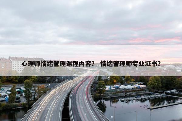 心理师情绪管理课程内容？ 情绪管理师专业证书？