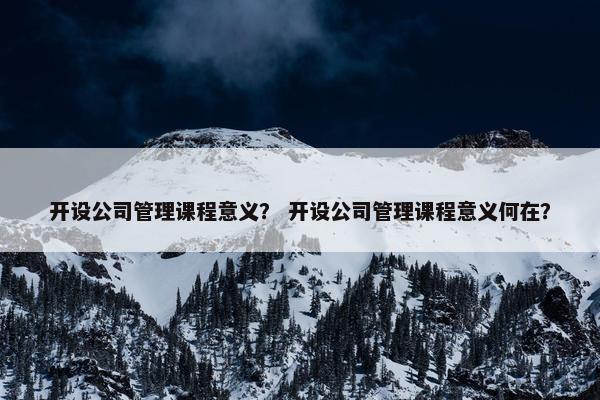 开设公司管理课程意义？ 开设公司管理课程意义何在？