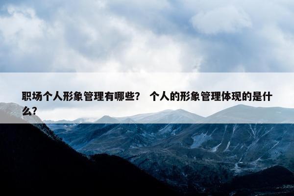 职场个人形象管理有哪些？ 个人的形象管理体现的是什么？