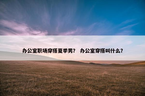 办公室职场穿搭夏季男？ 办公室穿搭叫什么？
