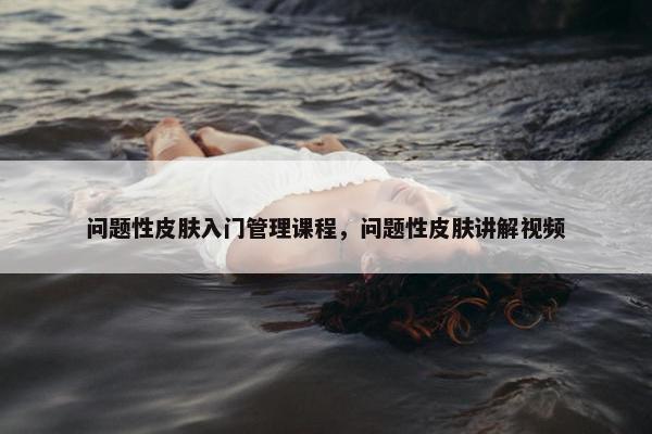 问题性皮肤入门管理课程，问题性皮肤讲解视频