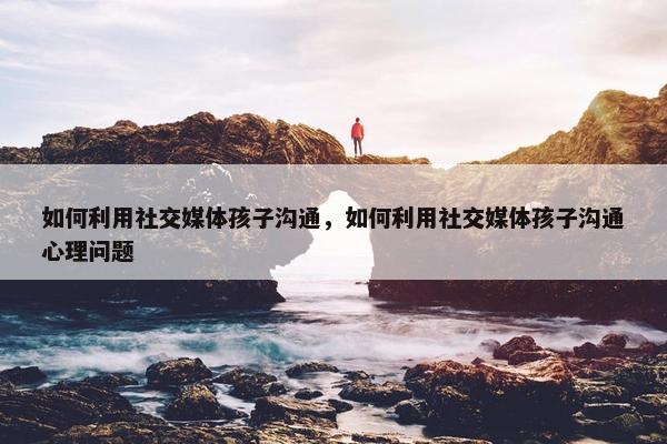 如何利用社交媒体孩子沟通，如何利用社交媒体孩子沟通心理问题