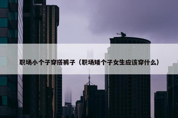 职场小个子穿搭裤子（职场矮个子女生应该穿什么）