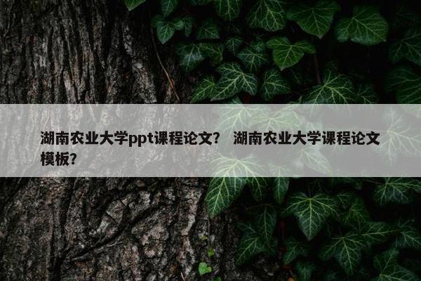 湖南农业大学ppt课程论文？ 湖南农业大学课程论文模板？