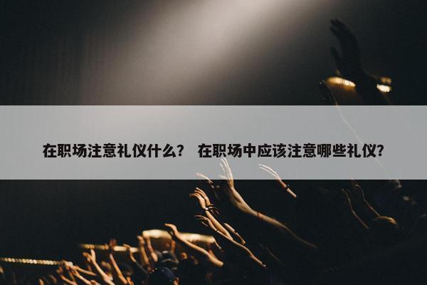 在职场注意礼仪什么？ 在职场中应该注意哪些礼仪？