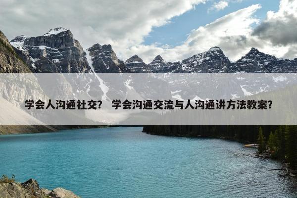 学会人沟通社交？ 学会沟通交流与人沟通讲方法教案？