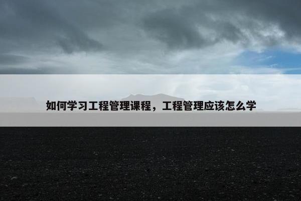 如何学习工程管理课程，工程管理应该怎么学