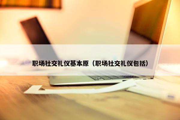 职场社交礼仪基本原（职场社交礼仪包括）