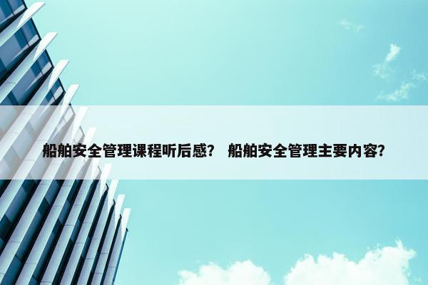 船舶安全管理课程听后感？ 船舶安全管理主要内容？