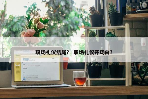 职场礼仪结尾？ 职场礼仪开场白？
