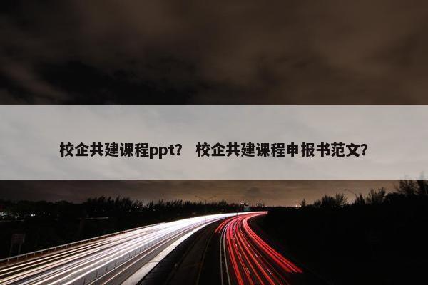 校企共建课程ppt？ 校企共建课程申报书范文？