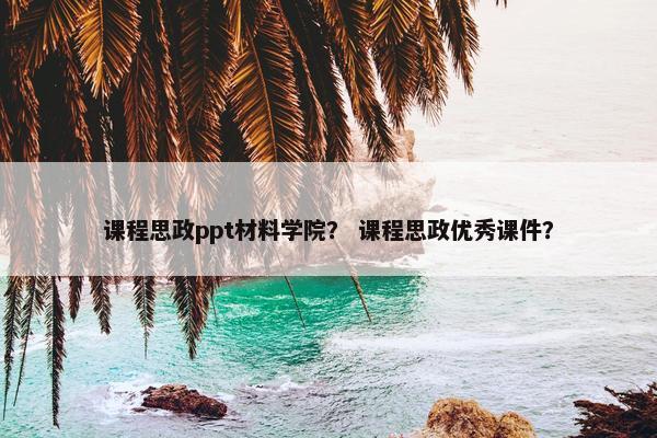 课程思政ppt材料学院？ 课程思政优秀课件？
