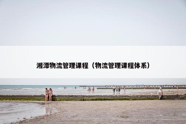 湘潭物流管理课程（物流管理课程体系）