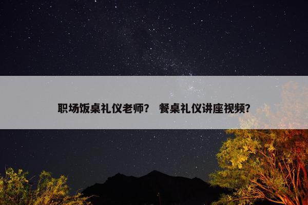 职场饭桌礼仪老师？ 餐桌礼仪讲座视频？