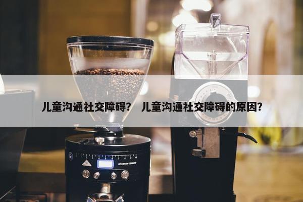 儿童沟通社交障碍？ 儿童沟通社交障碍的原因？