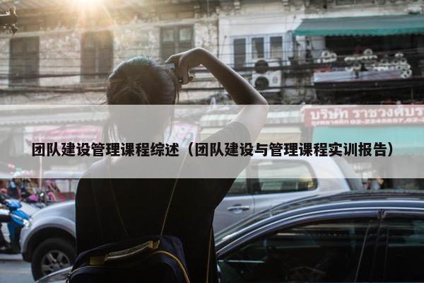 团队建设管理课程综述（团队建设与管理课程实训报告）