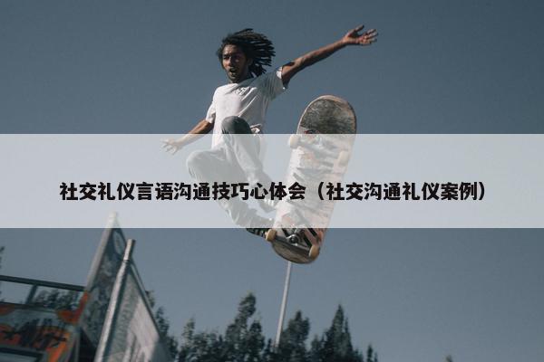社交礼仪言语沟通技巧心体会（社交沟通礼仪案例）
