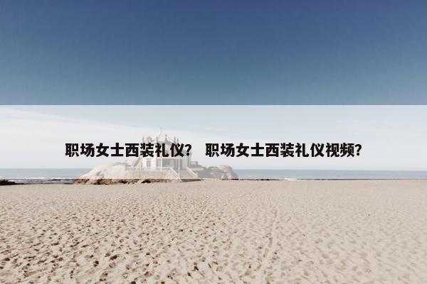 职场女士西装礼仪？ 职场女士西装礼仪视频？