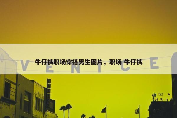 牛仔裤职场穿搭男生图片，职场 牛仔裤
