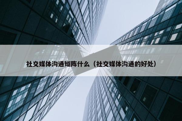 社交媒体沟通矩阵什么（社交媒体沟通的好处）