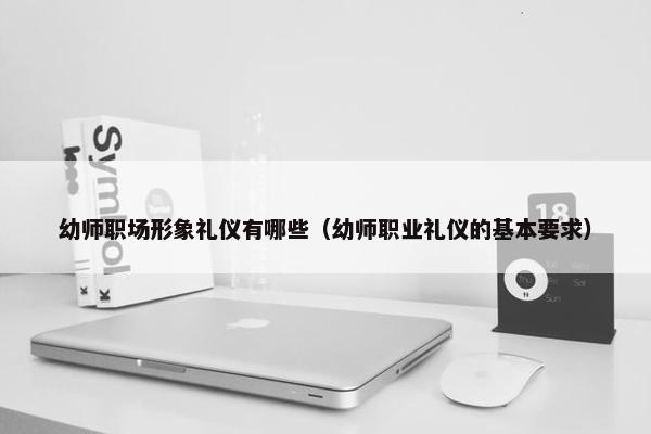 幼师职场形象礼仪有哪些（幼师职业礼仪的基本要求）