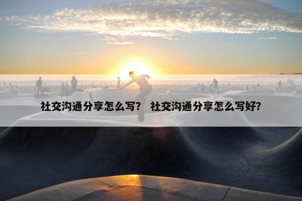 社交沟通分享怎么写？ 社交沟通分享怎么写好？