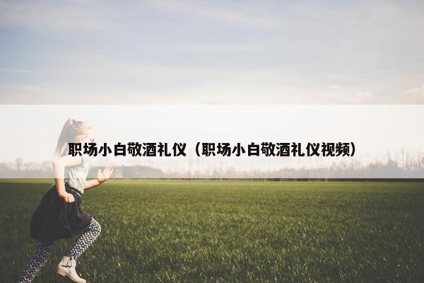 职场小白敬酒礼仪（职场小白敬酒礼仪视频）