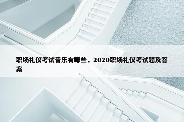 职场礼仪考试音乐有哪些，2020职场礼仪考试题及答案