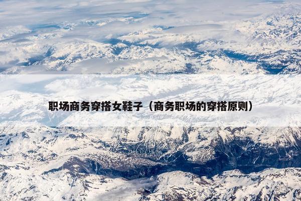 职场商务穿搭女鞋子（商务职场的穿搭原则）