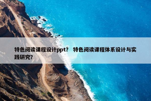 特色阅读课程设计ppt？ 特色阅读课程体系设计与实践研究？