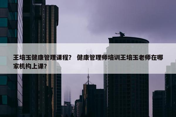 王培玉健康管理课程？ 健康管理师培训王培玉老师在哪家机构上课？