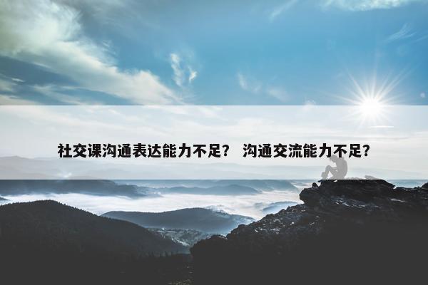 社交课沟通表达能力不足？ 沟通交流能力不足？