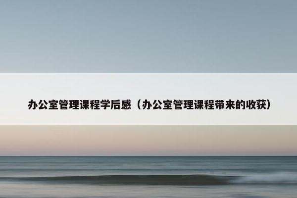 办公室管理课程学后感（办公室管理课程带来的收获）
