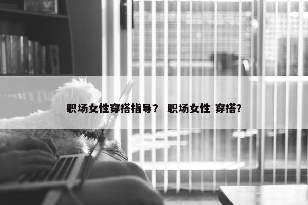 职场女性穿搭指导？ 职场女性 穿搭？
