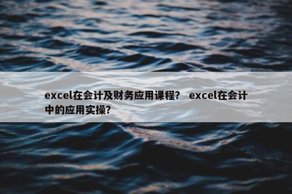excel在会计及财务应用课程？ excel在会计中的应用实操？